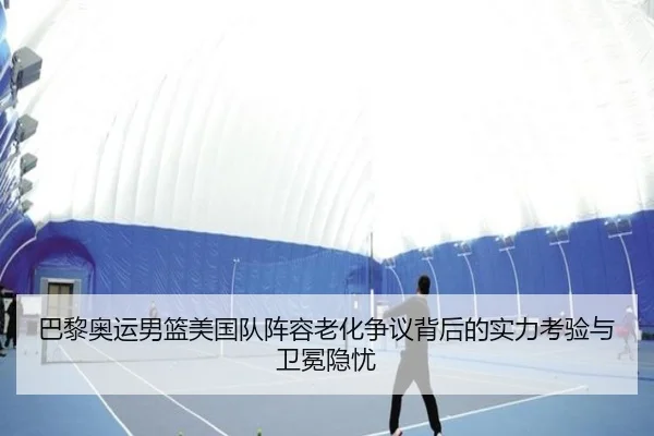 巴黎奥运男篮美国队阵容老化争议背后的实力考验与卫冕隐忧